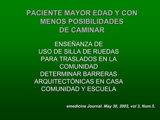 PACIENTE MAYOR EDAD Y CON
   MENOS POSIBILIDADES
       DE CAMINAR
      ENSEÑANZA DE
  USO DE SILLA DE RUEDAS
   PARA TRASLADOS EN LA
        COMUNIDAD
  DETERMINAR BARRERAS
 ARQUITECTÓNICAS EN CASA
   COMUNIDAD Y ESCUELA

         emedicine Journal. May 30, 2002, vol 3, Num.5.
 