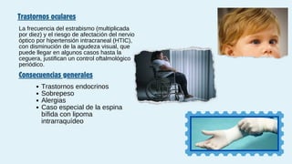 Trastornos oculares
La frecuencia del estrabismo (multiplicada
por diez) y el riesgo de afectación del nervio
óptico por hipertensión intracraneal (HTIC),
con disminución de la agudeza visual, que
puede llegar en algunos casos hasta la
ceguera, justifican un control oftalmológico
periódico.
Consecuencias generales
Trastornos endocrinos
Sobrepeso
Alergias
Caso especial de la espina
bífida con lipoma
intrarraquídeo
 