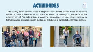 ACTIVIDADES
Todavía muy pocos adultos llegan a integrarse en el mundo laboral. Entre los que son
activos, la mayoría se encuentra en centros de reinserción laboral y con mucha frecuencia
a tiempo parcial. Sin duda, existen excepciones alentadoras, en estos casos repercute la
hidrocefalia que dificultan en gran medida los estudios y la capacidad de tener un empleo.
 