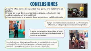 La espina bífida es una discapacidad muy grave, cuyo tratamiento es
complejo.
El riesgo perpetuo de descompensación grave a todos los niveles
(cerebral, articular,urinario, cutáneo)
Así mismo siempre va a requerir de un seguimiento multidisciplinario.
Siempre será recomendado que se consulte a un neurocirujano,
ortopedista, al urólogo no quedarse solo con un diagnostico.
Para finalizar antes, durante y después siempre se acompañará de revisiones
médicas y de la mano del fisioterapeuta para así seguir adquiriendo mayor
autonomía y apoyo para reincertarse como uno más a la sociedad.
A raíz de ello se deducirá la necesidad de como
poder orientar al niño y a su familia y asegurar un
mínimo de coordinación.
CONCLUSIONES
 