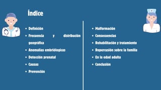 Definición
Frecuencia y distribución
geográfica
Anomalías embriólogicas
Detección prenatal
Causas
Prevención
Índice
Malformación
Consecuencias
Rehabilitación y tratamiento
Repercusión sobre la familia
En la edad adulta
Conclusión
 