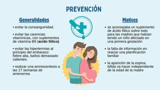 Prevención
Generalidades Matices
• evitar la consanguinidad.
• evitar las carencias
vitamínicas, con suplementos
de vitamina B9 (acido fólico)
• evitar las hipertermias al
principio del embarazo:
fiebre alta, baños demasiado
calientes.
• realizar una amniocentesis a
las 17 semanas de
amenorrea
se aconsejaba un suplemento
de ácido fólico sobre todo
para las madres que habían
tenido un niño afectado en
una primera gestación
la falta de información en
reaizar una planificación
familiar
la aparición de la espina
bifida va hacer independiente
de la edad de la madre
 