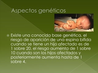    Existe una conocida base genética, el
    riesgo de aparición de una espina bifida
    cuando se tiene un hijo afectado es de
    1 sobre 20. el riesgo aumenta de 1 sobre
    10 cuando son los hijos afectados y
    posteriormente aumenta hasta de 1
    sobre 4.
 