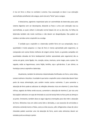 é  rica  em  ferro  e  eficaz  no  combate  à  anemia.  Essa  associação  se  deve  à  sua  coloração 

avermelhada semelhante à do sangue, assim ela seria “forte” para o sangue.  


        A  betacianina,  pigmento  responsável  pela  cor  avermelhada  da  beterraba  passa  pelo 

sistema  digestivo  sem  ser  decomposta,  deixando  as  fezes  e  urina  com  coloração  rosa  ou 

avermelhada,  as  quais  voltam  à  coloração  normal  depois  de  um  ou  dois  dias.  As  folhas  da 

beterraba  também  são  muito  nutritivas  e  não  devem  ser  desperdiçadas.  Elas  podem  ser 

cozidas e servidas como o espinafre ou a acelga. 


        É  verdade  que  o  espinafre  e  a  beterraba  contêm  ferro  em  sua  composição,  mas  a 

quantidade  é  muito  pequena  e  o  tipo  de  ferro  é  menos  aproveitado  pelo  organismo,  se 

comparado  com  outras  fontes  melhores  de  origem  animal.  Assim,  os  grandes  campeões  em 

quantidades  elevadas  de  ferro  biodisponível  (melhor  aproveitado  pelo  organismo)  são  as 

carnes  em  geral,  como  fígado,  rim,  coração,  ostras, mariscos,  carne  magra,  aves  e  peixe.  Em 

seguida,  estão  as  leguminosas,  como  feijão,  lentilha,  soja  e  grã‐de‐bico.  E  por  último,  as 

hortaliças como o espinafre e beterraba.  


        Atualmente, também há alimentos industrializados fortificados em ferro, como leites, 

cereais matinais e biscoitos. A verdade é que tanto o espinafre como a beterraba devem fazer 

parte  da  nossa  alimentação,  pois  contém  muitos  outros  nutrientes.  E  para  aumentar  a 

absorção de ferro pode‐se adicionar às refeições alimentos ricos em vitamina C, como frutas 

cítricas, vegetais de folhas verde escuras, aumentam a absorção de vitamina C, por isso uma 

boa opção é adicionar um copo de limonada ou suco de laranja feito na hora junto ao almoço e 

ao jantar. Entretanto, também deve‐se seguir algumas orientações para não inibir a absorção 

do  ferro.  Alimentos  ricos  em  cálcio  como  leite  e  derivados,  o  uso  excessivo  de  anti‐ácidos  e 

alimentos contendo tanino e fitato, como os chás escuros, café, refrigerantes a base de cola e 

chocolate  podem  acarretar  uma  má  absorção  do  ferro,  assim  estes  alimentos  devem  ser 

evitados junto ao almoço e jantar.  
 