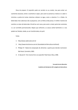 Dicas  de  preparo:  O  espinafre  pode  ser  servido  cru  ou  cozido,  mas  para  evitar  um 

cozimento excessivo, tente o cozimento à vapor, pois assim se preserva a textura e o sabor e 

minimiza  a  perda  de  muitas  vitaminas  solúveis  na  água,  como  a  vitamina  C  e  o  folato.  As 

beterrabas mais saborosas são as pequenas, com as folhas ainda presas. A melhor maneira de 

cozinhar as raízes da beterraba é fervê‐las com casca, pois assim a maior parte dos nutrientes 

e  a  cor  vermelha  permanecerão.  Depois  que  esfriarem,  as  cascas  sairão  facilmente  e  a  raiz 

poderá ser fatiada, ralada, ou ser transformada, em purê.  


        Fonte: 


        1‐ http://www.cybercook.com.br 

        2‐  http://www.horticiencia.com.br (Sociedade de Olericultura do Brasil)  

        3‐ Philippi ST. Tabela de composição de alimentos: suporte para decisão nutricional. 

            São Paulo: Coronário; 2002.  

        4‐ 4‐ Bouvet JF. Tem mesmo ferro no espinafre? São Paulo: Ática; 1998. 


 


                                                                              Fernanda Ferreira Marcolino 

                                                  Acadêmica de Nutrição da USP, estagiária da Nutrociência 
 