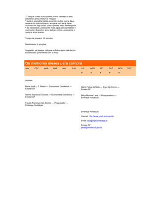 * Coloque o óleo numa panela, frite a cebola e o alho,
adicione o arroz misture e refogue;
* Junte o espinafre batido ao arroz e cubra com a água
restante do pré-cozimento, tempere com sal e deixe
cozinhar em fogo baixo, com a panela meio destampada.
* Se necessário, acrescente mais água para completar o
cozimento. Quando o arroz estiver cozido, acrescente o
queijo e sirva quente.


Tempo de preparo: 35 minutos


Rendimento: 6 porções.


Sugestão: se desejar, refogue as folhas sem batê-las no
liqüidificador juntamente com o arroz.




Os melhores meses para compra
JAN        FEV      MAR        ABR      MAI        JUN    JUL       AGO        SET      OUT      NOV   DEZ

                                                          *         *          *        *        *

Autores:


Maria José L. F. Matos — Economista Doméstica —           Mário Felipe de Melo — Eng. Agrônomo —
Emater-DF                                                 Emater-DF

Selma Aparecida Tavares — Economista Doméstica —          Milza Moreira Lana — Pesquisadora —
Emater-DF                                                 Embrapa Hortaliças

Fausto Francisco dos Santos — Pesquisador —
Embrapa Hortaliças


                                                          Embrapa Hortaliças

                                                          Internet: http://www.cnph.embrapa.br

                                                          Email: sac@cnph.embrapa.br

                                                          Emater DF
                                                          geral@emater.df.gov.br
 