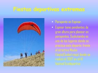 Fiestas deportivas extremas

               Parapente en Espinar.
               Espinar tiene pendientes de
                gran altura para planear en
                parapentes, Suykutambo es
                uno de los lugares donde se
                practica este deporte, frente
                al atractivo Mauka
                Llaqta(Ciudad vieja) donde se
                realizó el 2007 en el III
                festival Ecodeportivo
 