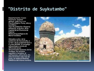 "Distrito de Suykutambo"
Departamento : Cusco
Provincia : Espinar
altitud : 4061 m.s.n.m
Piso Ecológico: Puna, Jalca y
Cordillera
Tipo de población: Dispersa
Distancia : A 69 Km. de la
Capital de la Provincia de
Espinar
Restos Arqueológicos de
María Fortaleza
Ubicado a 3 km. de la
población de Tacrachullo, a
42 Km. de la ciudad de Yauri y
a 3,800 MSNM. El complejo
arqueológico consta de
diferentes áreas
denominadas sectores: de las
chullpas, los recintos
sagrados o templos, el
yachaywasi, entre otros. En
este escenario cada mes de
junio, se realiza el festival
folklórico del mismo nombre.
 