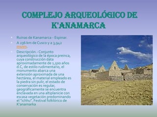 Complejo arqueológico de
             K'anamarca
   Ruinas de Kanamarca - Espinar.
   A 236 km de Cusco y a 3,942
    msnm.
   Descripción.- Conjunto
    arqueológico de la época preinca,
    cuya construcción data
    aproximadamente de 1,500 años
    d.C, de estilo rudimentario, el
    monumento abarca una
    extensión aproximada de una
    hectárea, el material empleado es
    la piedra sin pulir, el estado de
    conservación es regular,
    geográficamente se encuentra
    enclavada en una altiplanicie con
    escasa vegetación predominando
    el "ichhu". Festival folklórico de
    K'anamarka
 