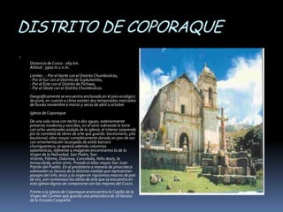 DISTRITO DE COPORAQUE


    Distancia de Cusco : 269 km.
    Altitud : 3900 m.s.n.m.
    Límites : - Por el Norte con el Distrito Chumbivilcas,
    - Por el Sur con el Distrito de Suykutambo,
    - Por el Este con el Distrito de Pichiwa,
    - Por el Oeste con el Distrito Chumbivilcas.
    Geográficamente se encuentra enclavada en el piso ecológico
    de puna, en cuanto a clima existen dos temporadas marcadas
    de lluvias noviembre a marzo y secas de abril a octubre.
    Iglesia de Coporaque.
    De una sola nave con techo a dos aguas, exteriormente
    presenta modestia y sencillez, en el atrio sobresale la torre
    con ocho ventanales aislada de la iglesia, el interior sorprende
    por la cantidad de obras de arte que guarda: bautismerio, pila
    bautismal, altar mayor completamente dorada en pan de oro
    con ornamentación recargada de estilo barroco
    churrigueresco, se aprecia además columnas
    salomónicas, referente a imágenes encontramos la de la
    Virgen de la Natividad, San Pedro, San
    Vicente, Fátima, Dolorosa, Concebida, Niño Jesús, la
    Inmaculada, entre otros. Preside el altar mayor San Juan
    Patrón del Pueblo. En el presbiterio a manera de pinacoteca
    sobresalen 07 lienzos de la distinta medida que representan
    pasajes del niño Jesús y la virgen en riquísimos marcos de pan
    de oro, son numerosas las obras de arte que se encuentra en
    esta iglesia dignas de compararse con las mejores del Cusco.
    Frente a la iglesia de Coporaque se encuentra la Capilla de la
    Virgen del Carmen que guarda una pinacoteca de 18 lienzos
    de la Escuela Cusqueña.
 