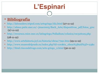 L’Espinari Bibliografia http://labrandero.tripod.com/artegriego/id2.html  (27-11-12) http://almez.pntic.mec.es/~jmac0005/Bach_Arte/diapositivas_pdf/fotos_grecia/espinario.htm  (27-11-12) http://recursos.cnice.mec.es/latingriego/Palladium/cclasica/esc326ca9.php (28-11-12) http://www.artehistoria.jcyl.es/historia/obras/7991.htm  (29-11-12) http://www.museodelprado.es/index.php?id=100&tx_obras%5Buid%5D=23&cHash=dc4b9fd459(29-11-12) http://html.rincondelvago.com/arte-griego_2.html  (30-11-12) 