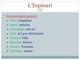L’Espinari Documentació general ●  Títol:  L’Espinari ●  Autor:  Anònim ●  Cronologia:  200 aC ●  Estil:  Art grec Hel·lenístic ●  Tècnica:  Talla ●  Material:  Bronze ●  Formes:  Exempta ●  Tipologia:  sedent 