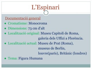 L’Espinari  Documentació general ●  Cromatisme:  Monocroma ●  Dimensions:  73 cm d’alt ●  Localització original:  Museu Capitolí de Roma,  galeria dels Uffizi a Florència. ●  Localització actual:  Museu de Prat (Roma),  museus de Berlín,  louvre(parís), Britànic (londres) ●  Tema:  Figura Humana 