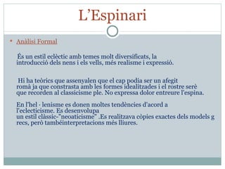 L’Espinari Anàlisi Formal    És un estil eclèctic amb temes molt diversificats, la introducció dels nens i els vells, més realisme i expressió.    Hi ha teòrics que assenyalen que el cap podia ser un afegit romà ja que constrasta amb les formes idealitzades i el rostre serè que recorden al classicisme ple. No expressa dolor entreure l'espina.   En l'hel · lenisme es donen moltes tendències d'acord a l'eclecticisme. Es desenvolupa un estil clàssic-"neoaticisme" .Es realitzava còpies exactes dels models grecs, però tambéinterpretacions més lliures. 