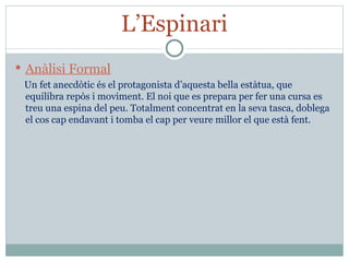 L’Espinari Anàlisi Formal Un fet anecdòtic és el protagonista d’aquesta bella estàtua, que equilibra repòs i moviment. El noi que es prepara per fer una cursa es treu una espina del peu. Totalment concentrat en la seva tasca, doblega el cos cap endavant i tomba el cap per veure millor el que està fent. 