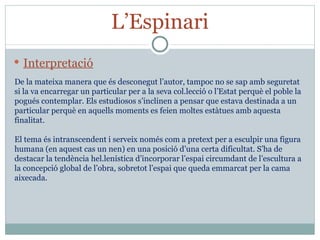 L’Espinari Interpretació De la mateixa manera que és desconegut l’autor, tampoc no se sap amb seguretat si la va encarregar un particular per a la seva col.lecció o l’Estat perquè el poble la pogués contemplar. Els estudiosos s’inclinen a pensar que estava destinada a un particular perquè en aquells moments es feien moltes estàtues amb aquesta finalitat. El tema és intranscendent i serveix només com a pretext per a esculpir una figura humana (en aquest cas un nen) en una posició d’una certa dificultat. S’ha de destacar la tendència hel.lenística d’incorporar l’espai circumdant de l’escultura a la concepció global de l’obra, sobretot l’espai que queda emmarcat per la cama aixecada. 