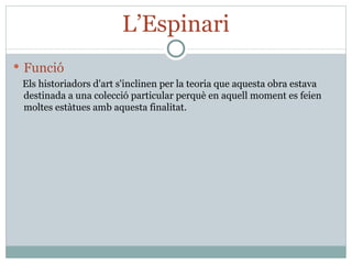 L’Espinari Funció Els historiadors d'art s'inclinen per la teoria que aquesta obra estava destinada a una colecció particular perquè en aquell moment es feien moltes estàtues amb aquesta finalitat. 