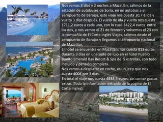 Nos vamos 3 días y 2 noches a Mazatlán, salimos de la
estación de autobuses de Soria, en un autobús a el
aeropuerto de Barajas, este viaje nos cuesta 30,7 € ida y
vuelta 3 días después. El vuelo de ida y vuelta nos cuesta
1711,2 euros a cada uno, con lo cual 3422,4 euros entre
los dos, y nos vamos el 21 de febrero y volvemos el 23 con
la compañía de El Corte Ingles Viajes, salimos desde el
aeropuerto de Barajas y llegamos al aeropuerto nacional
de Mazatlán.
El hotel se encuentra en Mazatlán, nos cuesta 813 euros
durante 3 días en una suite de lujo en el hotel Pueblo
Bonito Emerald Bay Resort & Spa de 5 estrellas, con todo
incluido y pensión completa.
Nos vamos a desplazar en coche, es un jeep que nos
cuesta 400€ por 3 días.
En total el viaje nos cuesta 4635,4 euros, sin contar gastos
extras.(Toda la información extraída de la pagina de El
Corte Ingles).
 