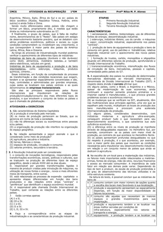 CMCG              ATIVIDADE de RECUPERAÇÃO               1ºEM      2º/3º Bimestre            Profª Nilza M. P. Alonso

   Argentina, México, Egito, África do Sul e os ex- países do                   ETAPAS
   bloco soviético (Rússia, República Tcheca, Polônia, entre                    1.   Primeira Revolução Industrial.
   outros) e ainda Índia e China.                                               2.   Segunda Revolução Industrial.
     Sendo muito diferenciados estes países não chegam a                        3.   Terceira Revolução Industrial.
   formar um bloco, propriamente dito, à medida que estão
   direta ou indiretamente subordinados ao G7.                        CARACTERÍSTICAS
     E finalmente, o grupo de países, que à falta de melhor           ( ) aerosespacial, robótica, biotecnologia; uso de diferentes
   nome, denominaremos de G “Resto”. São países em estágio            fontes de energia; descentralização industrial.
   de desenvolvimento bastante precário, que se debatem com           ( ) siderurgia, indústrias têxteis; uso do carvão e máquinas
   sérios problemas econômicos, políticos e sociais ou cujas          a vapor; concentração industrial, especialmente nos países
   condições comprometem ou inviabilizam seu crescimento, e           "centrais".
   que correspondem à maior parte dos países da América               ( ) produção de bens de equipamento e produção e bens de
   Latina, África, Ásia e Oceania.                                    consumo em geral; uso do petróleo e hidrelétricas; relativa
     Ao longo do processo de industrialização mundial podemos         dispersão industrial com o aparecimento dos novos países
   verificar o aparecimento de diferentes tipos de indústrias:        industriais.
   Indústrias de bens de consumo (duráveis e não duráveis)            ( ) formação de trustes, cartéis, monopólios e oligopólios
   como têxtil, alimentícia, mobiliário bebidas...e também            atuando em diferentes setores de produção, aprofundando a
   eletro-eletrônicos, veículos em geral;                             Divisão Internacional do Trabalho.
   Indústrias de bens de equipamento e produção e de bens             ( ) transnacionalização econômica, intensificação dos fluxos
   intermediários, como siderurgia, máquinas, produtos                de circulação de bens, mercadorias, pessoas e capitais,
   químicos, cimento...                                               comandadas pelos países do G7.
     Essas indústrias, em função da complexidade do processo
   de transformação e das condições locacionais que exigem,           5. A especialização dos países na produção de determinadas
   tendem a se apresentar espacialmente concentradas e são,           mercadorias destinadas ao mercado internacional, é
   hoje, controladas e administradas por grandes empresas,            denominada de Divisão Internacional do Trabalho (DIT). A
   cujas sedes se localizam nos países centrais e as quais            respeito desta divisão é correto afirmar que:
   denominamos de empresas transnacionais.                            (A) alguns países, como o Brasil, a Argentina e o México,
     São elas as principais responsáveis pelos fluxos                 apesar da modernização de suas economias, ainda
   internacionais     que    impulsionam     as    relações    de     continuam a exportar somente produtos primários e a
   produção/circulação/consumo dos mais diferentes tipos de           importar capital e manufaturados , o que provoca grandes
   produtos, e que envolvem o conjunto de todos os países e           problemas sociais e econômicos internos.
   que é chamado de globalização.                                     (B) as mudanças que se verificam na DIT, atualmente, têm
                                                                      nas multinacionais seus principais agentes, uma vez que se
   ATIVIDADES e EXERCÍCIOS                                            espalham pelo mundo, multiplicam os locais de produção dos
                                                                      bens     manufaturados     e   provocam     uma      acelerada
   1. São características do Sistema Capitalista                      internacionalização da produção.
   (A) a produção é orientada pelo mercado.                           (C) alguns países, considerados desenvolvidos, com
   (B) os meios de produção pertencem ao Estado, que os               indústrias    modernas     e   agricultura    ultra-avançada,
   gerencia em nome de toda a sociedade.                              conseguem produzir tudo o que necessitam para seu
   (C) não há diferenças sociais ou econômicas entre pessoas          desenvolvimento econômico, o que caracteriza sua auto
   e/ou países.                                                       suficiência econômica.
   (D) a organização da produção não interfere na organização         (D) a diferença entre os níveis de produção se manifesta
   do espaço geográfico.                                              através de desigualdades espaciais: no Hemisfério Sul, por
                                                                      exemplo, concentram- se os países com maior nível de
   2. Na relação apresentada a seguir assinale o que é                produção, ao contrário do que acontece no Hemisfério Norte.
   considerado como meio de produção?                                 (E) os países apresentam profundas desigualdades no que
   (A) agricultura, pecuária e indústria.                             diz respeito à produção, é o que aconteceu, por exemplo,
   (B) terras, fábricas e minas.                                      com a maior parte dos países que reuniram as condições
   (C) espaços de produção, circulação e consumo.                     necessárias para impulsionar seu desenvolvimento industrial,
   (D) setores primário, secundário e terciário.                      em relação a um conjunto menor de países que ainda se
2 3. A Revolução Industrial pode ser considerada:                     dedicam à agricultura.
   I. o conjunto de inovações tecnológicas, responsáveis pelas        6. Na escolha de um local para a implantação das indústrias,
   transformações econômicas, sociais, políticas e culturais, que     os fatores mais importantes estão relacionados a matérias-
   se traduzem na produção de diferentes tipos de espaço              primas, fontes de energia, mão-de-obra, recursos financeiros
   geográfico, desde o século XVIII até os dias atuais.               e acesso ao mercado consumidor. A importância de cada
   II. responsável por grandes transformações ligadas à               fator em relação aos demais pode variar. Dependendo do
   maneira de produzir criadas pela introdução de máquinas, na        tipo de bem a produzir, da escala de produção pretendida e
   utilização de novas fontes e energia , novos e mais eficientes     do grau de desenvolvimento das técnicas utilizadas e da
   meios de transporte, entre outras.                                 infra-estrutura existente.
   III. está relacionada ao processo de expansão capitalista e          Da leitura do texto, é possível concluir que as indústrias de
   apresenta etapas diferenciadas em função dos bens                  bens de
   produzidos e das relações entre áreas "centrais" e                 V F consumo contam com maior número de opções quanto
   "periféricas" que identificam o espaço econômico mundial.                a escolha dos locais mais favoráveis à sua localização.
   IV. é responsável pela chamada Divisão Internacional do            V F produção e equipamento apresentam-se espacialmente
   Trabalho, quer comanda as relações entre os diferentes                   dispersas, em função da maior disponibilidade de
   países.                                                                  fatores locacionais.
   3      Estão corretas apenas                                       V F consumo são aquelas que necessitam de maiores
   (A) I e II.                                                              espaços     e    grandes    investimentos     para    sua
   (B) III e IV.                                                            implantação.
   (C) I e III.                                                       V F produção e equipamento tendem a se localizar nas
   (D) II e IV.                                                             áreas melhor servidas por condições de
   (E) I, II, III e IV.                                                     infra-estrutura,    especialmente     nos   setores    de
                                                                            transporte e energia.
   4. Faça       a   correspondência     entre   as   etapas     de
   industrialização e as características da produção industrial.      V F equipamento e produção tendem a se localizar nas

                                                                                                                                   2
 