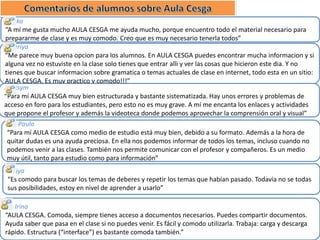 Bonka
“A mí me gusta mucho AULA CESGA me ayuda mucho, porque encuentro todo el material necesario para
prepararme de clase y es muy comodo. Creo que es muy necesario tenerla todos”
Valeriya
“Me parece muy buena opcion para los alumnos. En AULA CESGA puedes encontrar mucha informacion y si
alguna vez no estuviste en la clase solo tienes que entrar alli y ver las cosas que hicieron este dia. Y no
tienes que buscar informacion sobre gramatica o temas actuales de clase en internet, todo esta en un sitio:
AULA CESGA. Es muy practico y comodo!!!”
Maksym
“Para mí AULA CESGA muy bien estructurada y bastante sistematizada. Hay unos errores y problemas de
acceso en foro para los estudiantes, pero esto no es muy grave. A mí me encanta los enlaces y actividades
que propone el profesor y además la videoteca donde podemos aprovechar la comprensión oral y visual”
Paula
“Para mí AULA CESGA como medio de estudio está muy bien, debido a su formato. Además a la hora de
quitar dudas es una ayuda preciosa. En ella nos podemos informar de todos los temas, incluso cuando no
podemos venir a las clases. También nos permite comunicar con el profesor y compañeros. Es un medio
muy útil, tanto para estudio como para información”
Yuliya
“Es comodo para buscar los temas de deberes y repetir los temas que habían pasado. Todavia no se todas
sus posibilidades, estoy en nivel de aprender a usarlo”
Irina
“AULA CESGA. Comoda, siempre tienes acceso a documentos necesarios. Puedes compartir documentos.
Ayuda saber que pasa en el clase si no puedes venir. Es fácil y comodo utilizarla. Trabaja: carga y descarga
rápido. Estructura (“interface”) es bastante comoda también.”

 