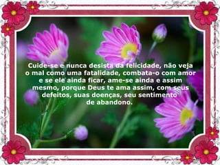 Cuide-se e nunca desista da felicidade, não veja
o mal como uma fatalidade, combata-o com amor
e se ele ainda ficar, ame-se ainda e assim
mesmo, porque Deus te ama assim, com seus
defeitos, suas doenças, seu sentimento
de abandono.
 