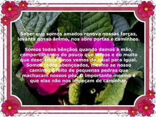 Saber que somos amados renova nossas forças,
levanta nosso ânimo, nos abre portas e caminhos.
Somos todos bênçãos quando damos a mão,
compartilhamos do pouco que temos e do muito
que desejamos e nos vemos de igual para igual.
Somos todos abençoados, mesmo se nosso
caminho é feito de pequenas pedras que
machucam nossos pés. O importante mesmo é
que elas não nos impeçam de caminhar.
 