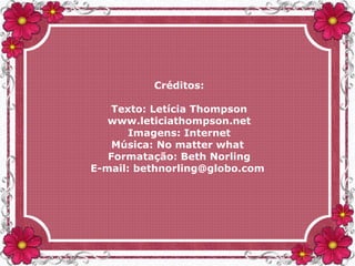 Créditos:
Texto: Letícia Thompson
www.leticiathompson.net
Imagens: Internet
Música: No matter what
Formatação: Beth Norling
E-mail: bethnorling@globo.com
 