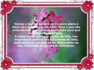 Vemos o mundo sempre de maneira plana e
Deus vê o mundo por um todo. Para o que não
entendemos, procuramos explicação para que
haja em nós satisfação.
E nesse olhar torto que temos da vida, nos
enganamos quando nos colocamos de lado,
separamos as pessoas como abençoadas ou
não, merecedoras ou não de felicidade.
 