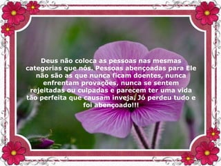 Deus não coloca as pessoas nas mesmas
categorias que nós. Pessoas abençoadas para Ele
não são as que nunca ficam doentes, nunca
enfrentam provações, nunca se sentem
rejeitadas ou culpadas e parecem ter uma vida
tão perfeita que causam inveja. Jó perdeu tudo e
foi abençoado!!!
 