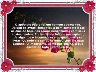 O apóstolo Paulo foi um homem abençoado.
Deixou palavras, combateu o bom combate e até
os dias de hoje nós somos beneficiados com seus
ensinamentos. Portanto, ele fala de um espinho,
de algo que o incomodava e do qual queria se
livrar. Quando ele se foi, carregou com ele esse
espinho. O importante, como nos ensina, é que
apesar de tudo guardou a fé.
 