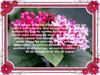 Nós temos também nossos espinhos, cada um
com o seu ou seus, que servem apenas para nos
lembrar do quanto somos humanos. Podemos ter
muito mais certeza do amor das pessoas que nos
amam apesar das nossas imperfeições que do
amor daquelas que nos amam pelas nossas
qualidades. As primeiras vêem as qualidades e
aceitam as diferenças, as outras correm o risco
de se decepcionar dia ou outro.
 