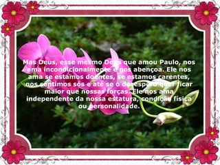 Mas Deus, esse mesmo Deus que amou Paulo, nos
ama incondicionalmente e nos abençoa. Ele nos
ama se estamos doentes, se estamos carentes,
nos sentimos sós e até se o desespero quer ficar
maior que nossas forças. Ele nos ama
independente da nossa estatura, condição física
ou personalidade.
 