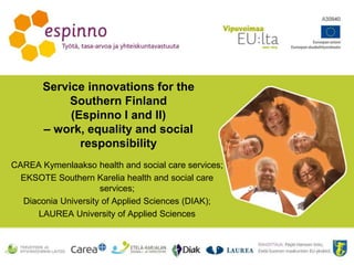 Service innovations for the
Southern Finland
(Espinno I and II)
– work, equality and social
responsibility
CAREA Kymenlaakso health and social care services;
EKSOTE Southern Karelia health and social care
services;
Diaconia University of Applied Sciences (DIAK);
LAUREA University of Applied Sciences
 