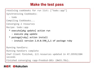 Make the test pass
resolving cookbooks for run list: ["todo::app"]
Synchronizing Cookbooks:
- todo
Compiling Cookbooks...
Converging 2 resources
Recipe: todo::app
* execute[pkg update] action run
- execute pkg update
* package[ruby] action install
- install version 2.0.0.598_2,1 of package ruby
Running handlers:
Running handlers complete
Chef Client finished, 2/2 resources updated in 47.595913304
seconds
Finished converging <app-freebsd-101> (0m55.78s).
 