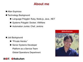 About me
 Allan Espinosa
 Technology Background
 Language Polyglot: Ruby, Node.js, Java, .NET
 Systems Polyglot: Docker, VMWare
 Automation Junkie: Chef, Jenkins
 Job Background
 “Private Heroku”
 Senior Systems Developer
Platform as a Service Team
Global Operations Department
@AllanEspinosa
 