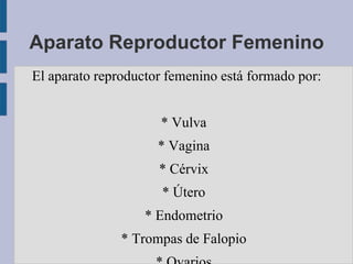 Aparato Reproductor Femenino
El aparato reproductor femenino está formado por:


                     * Vulva
                     * Vagina
                     * Cérvix
                      * Útero
                   * Endometrio
               * Trompas de Falopio
 