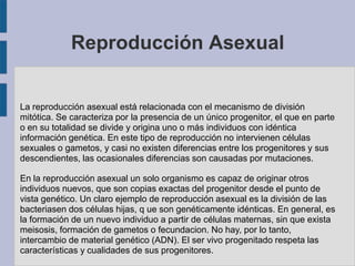 Reproducción Asexual


La reproducción asexual está relacionada con el mecanismo de división
mitótica. Se caracteriza por la presencia de un único progenitor, el que en parte
o en su totalidad se divide y origina uno o más individuos con idéntica
información genética. En este tipo de reproducción no intervienen células
sexuales o gametos, y casi no existen diferencias entre los progenitores y sus
descendientes, las ocasionales diferencias son causadas por mutaciones.

En la reproducción asexual un solo organismo es capaz de originar otros
individuos nuevos, que son copias exactas del progenitor desde el punto de
vista genético. Un claro ejemplo de reproducción asexual es la división de las
bacteriasen dos células hijas, q ue son genéticamente idénticas. En general, es
la formación de un nuevo individuo a partir de células maternas, sin que exista
meisosis, formación de gametos o fecundacion. No hay, por lo tanto,
intercambio de material genético (ADN). El ser vivo progenitado respeta las
características y cualidades de sus progenitores.
 