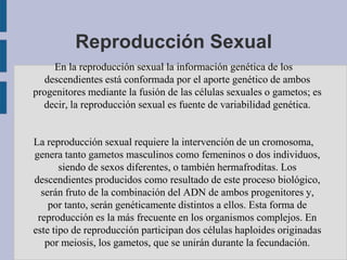 Reproducción Sexual
     En la reproducción sexual la información genética de los
   descendientes está conformada por el aporte genético de ambos
progenitores mediante la fusión de las células sexuales o gametos; es
  decir, la reproducción sexual es fuente de variabilidad genética.


La reproducción sexual requiere la intervención de un cromosoma,
genera tanto gametos masculinos como femeninos o dos individuos,
       siendo de sexos diferentes, o también hermafroditas. Los
descendientes producidos como resultado de este proceso biológico,
  serán fruto de la combinación del ADN de ambos progenitores y,
    por tanto, serán genéticamente distintos a ellos. Esta forma de
 reproducción es la más frecuente en los organismos complejos. En
este tipo de reproducción participan dos células haploides originadas
   por meiosis, los gametos, que se unirán durante la fecundación.
 