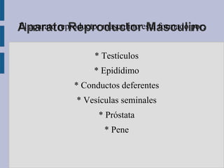 Aparato Reproductorestá formado por:
El aparato reproductor masculino Masculino


                 * Testículos
                 * Epidídimo
            * Conductos deferentes
             * Vesículas seminales
                  * Próstata
                    * Pene
 