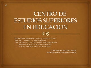 SEMINARIO: DESARROLLO DE LA INVESTIGACION 
DRA. EN C. ESTHER CALDIÑO MÉRIDA 
- SITUACION ACTUAL DE LA EDUCACION MUNDIAL 
• DIMENSIONES DE UN SUEÑO UNIVERSAL 
• LA NUEVA RIQUEZA DE LAS NACIONES 
F. GEORGINA MATINEZ TREJO 
MARTHA MAPY ESPINOSA GARCIA 
 