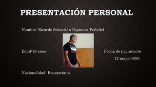 PRESENTACIÓN PERSONAL
Nombre: Ricardo Sebastián Espinosa Peñafiel
Edad:19 años Fecha de nacimiento
12-mayo-1995
Nacionalidad: Ecuatoriana
 