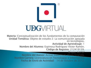 Materia: Conceptualización de los fundamentos de la computación
 Unidad Temática: Objeto de estudio 2: La comunicación apoyada
                                                  en tecnologías.
                                      Actividad de Aprendizaje: 1
           Nombre del Alumno: Espinosa Rodríguez Víctor Ramón.
                                 Código de Registro: 212419139.
                                                   Grupo: 62797
             Nombre del Asesor: Armas Valenzuela María Graciela.
      Nombre Carrera: Licenciatura en Tecnologías e Información.
            Fecha de Envió de Actividad: 14 de Octubre de 2012.
 