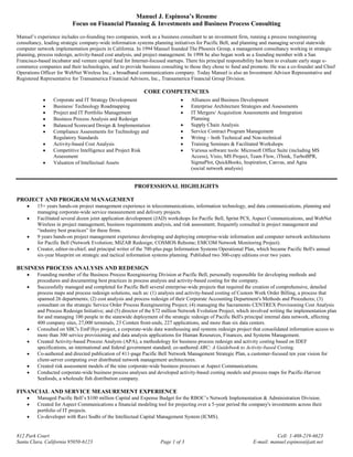Manuel J. Espinosa’s Resume
                          Focus on Financial Planning & Investments and Business Process Consulting

Manuel’s experience includes co-founding two companies, work as a business consultant to an investment firm, running a process reengineering
consultancy, leading strategic company-wide information systems planning initiatives for Pacific Bell, and planning and managing several statewide
computer network implementation projects in California. In 1994 Manuel founded The Phoenix Group, a management consultancy working in strategic
planning, process redesign, activity-based cost analysis, and project management. In 1998 he also began work as a founding member with a San
Francisco-based incubator and venture capital fund for Internet-focused startups. There his principal responsibility has been to evaluate early stage e-
commerce companies and their technologies, and to provide business consulting to those they chose to fund and promote. He was a co-founder and Chief
Operations Officer for WebNet Wireless Inc., a broadband communications company. Today Manuel is also an Investment Advisor Representative and
Registered Representative for Transamerica Financial Advisors, Inc., Transamerica Financial Group Division.

                                                            CORE COMPETENCIES
                 Corporate and IT Strategy Development                             Alliances and Business Development
                 Business/ Technology Roadmapping                                  Enterprise Architecture Strategies and Assessments
                 Project and IT Portfolio Management                               IT Mergers/ Acquisition Assessments and Integration
                 Business Process Analysis and Redesign                            Planning
                 Balanced Scorecard Design & Implementation                        Supply Chain Analysis
                 Compliance Assessments for Technology and                         Service Contract Program Management
                 Regulatory Standards                                              Writng – both Technical and Non-technical
                 Activity-based Cost Analysis                                      Training Seminars & Facilitated Workshops
                 Competitive Intelligence and Project Risk                         Various software tools: Microsoft Office Suite (including MS
                 Assessment                                                        Access), Visio, MS Project, Team Flow, iThink, TurboBPR,
                 Valuation of Intellectual Assets                                  SigmaPlot, QuickBooks, Inspiration, Canvas, and Agna
                                                                                   (social network analysis)


                                                        PROFESSIONAL HIGHLIGHTS

PROJECT AND PROGRAM MANAGEMENT
         15+ years hands-on project management experience in telecommunications, information technology, and data communications, planning and
         managing corporate-wide service measurement and delivery projects.
         Facilitated several dozen joint application development (JAD) workshops for Pacific Bell, Sprint PCS, Aspect Communications, and WebNet
         Wireless in project management, business requirements analysis, and risk assessment; frequently consulted in project management and
         ―industry best practices‖ for these firms.
         9 years hands-on project management experience developing and deploying enterprise-wide information and computer network architectures
         for Pacific Bell (Network Evolution; MIZAR Redesign; COSMOS Rehome; EMCOM Network Monitoring Project).
         Creator, editor-in-chief, and principal writer of the 700-plus page Information Systems Operational Plan, which became Pacific Bell's annual
         six-year blueprint on strategic and tactical information systems planning. Published two 300-copy editions over two years.

BUSINESS PROCESS ANALYSIS AND REDESIGN
         Founding member of the Business Process Reengineering Division at Pacific Bell, personally responsible for developing methods and
         procedures and documenting best practices in process analysis and activity-based costing for the company.
         Successfully managed and completed for Pacific Bell several enterprise-wide projects that required the creation of comprehensive, detailed
         process maps and process redesign solutions, such as: (1) analysis and activity-based costing of Custom Work Order Billing, a process that
         spanned 26 departments; (2) cost analysis and process redesign of their Corporate Accounting Department's Methods and Procedures; (3)
         consultant on the strategic Service Order Process Reengineering Project; (4) managing the Sacramento CENTREX Provisioning Cost Analysis
         and Process Redesign Initiative; and (5) director of the $72 million Network Evolution Project, which involved writing the implementation plan
         for and managing 100 people in the statewide deployment of the strategic redesign of Pacific Bell's principal internal data network, affecting
         400 company sites, 27,000 terminals, 23 Comten front-ends, 227 applications, and more than six data centers.
         Consulted on SBC's EmFiSys project, a corporate-wide data warehousing and systems redesign project that consolidated information access to
         more than 300 service provisioning and data analysis applications for Human Resources, Finances, and Systems Management.
         Created Activity-based Process Analysis (APA), a methodology for business process redesign and activity costing based on IDEF
         specifications, an international and federal government standard; co-authored ABC: A Guidebook to Activity-based Costing.
         Co-authored and directed publication of 411-page Pacific Bell Network Management Strategic Plan, a customer-focused ten year vision for
         client-server computing over distributed network management architectures.
         Created risk assessment models of the nine corporate-wide business processes at Aspect Communications.
         Conducted corporate-wide business process analyses and developed activity-based costing models and process maps for Pacific-Harvest
         Seafoods, a wholesale fish distribution company.

FINANCIAL AND SERVICE MEASUREMENT EXPERIENCE
         Managed Pacific Bell’s $100 million Capital and Expense Budget for the RBOC’s Network Implementation & Administration Division.
         Created for Aspect Communications a financial modeling tool for projecting over a 5-year period the company's investments across their
         portfolio of IT projects.
         Co-developer with Ravi Sodhi of the Intellectual Capital Management System (ICMS).


812 Park Court                                                                                                            Cell: 1-408-219-6623
Santa Clara, California 95050-6123                                  Page 1 of 3                                 E-mail: manuel.espinosa@att.net
 