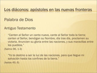 Palabra de Dios
Antiguo Testamento
 “Canten al Señor un canto nuevo, cante al Señor toda la tierra;
canten al Señor, bendigan su Nombre, día tras día, proclamen su
victoria. Anuncien su gloria entre las naciones, y sus maravillas entre
los pueblos.”
(Salmo 96, 1-3)
 “Yo te destino a ser la luz de las naciones, para que llegue mi
salvación hasta los confines de la tierra.”
(Isaías 49, 6)
 