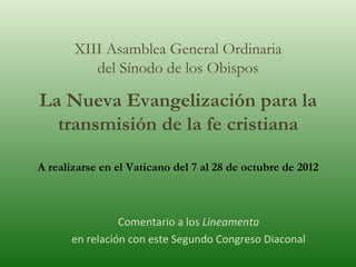 XIII Asamblea General Ordinaria del Sínodo de los Obispos La Nueva Evangelización para la transmisión de la fe cristiana A realizarse en el Vaticano del 7 al 28 de octubre de 2012 Comentario a los  Lineamenta en relación con este Segundo Congreso Diaconal 