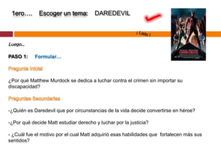 1ero….       Escoger un tema:         DAREDEVIL



Luego…

PASO 1:     Formular…



¿Por qué Matthew Murdock se dedica a luchar contra el crimen sin importar su
discapacidad?



-¿Quién es Daredevil que por circunstancias de la vida decide convertirse en héroe?

-¿Por qué decide Matt estudiar derecho y luchar por la justicia?

- ¿Cuál fue el motivo por el cual Matt adquirió esas habilidades que fortalecen más sus
sentidos?
 
