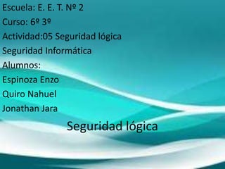 Escuela: E. E. T. Nº 2
Curso: 6º 3º
Actividad:05 Seguridad lógica
Seguridad Informática
Alumnos:
Espinoza Enzo
Quiro Nahuel
Jonathan Jara
Seguridad lógica
 