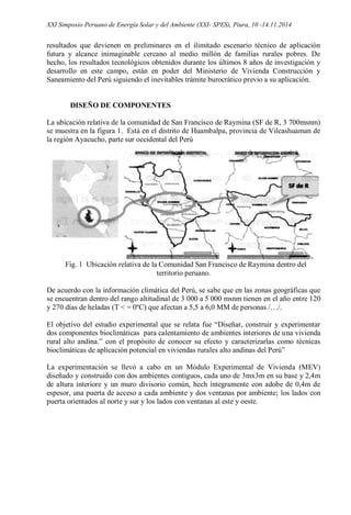 XXI Simposio Peruano de Energía Solar y del Ambiente (XXI- SPES), Piura, 10 -14.11.2014
resultados que devienen en preliminares en el ilimitado escenario técnico de aplicación
futura y alcance inimaginable cercano al medio millón de familias rurales pobres. De
hecho, los resultados tecnológicos obtenidos durante los últimos 8 años de investigación y
desarrollo en este campo, están en poder del Ministerio de Vivienda Construcción y
Saneamiento del Perú siguiendo el inevitables trámite burocrático previo a su aplicación.
DISEÑO DE COMPONENTES
La ubicación relativa de la comunidad de San Francisco de Raymina (SF de R, 3 700msnm)
se muestra en la figura 1. Está en el distrito de Huambalpa, provincia de Vilcashuaman de
la región Ayacucho, parte sur occidental del Perú
Fig. 1 Ubicación relativa de la Comunidad San Francisco de Raymina dentro del
territorio peruano.
De acuerdo con la información climática del Perú, se sabe que en las zonas geográficas que
se encuentran dentro del rango altitudinal de 3 000 a 5 000 msnm tienen en el año entre 120
y 270 días de heladas (T < = 0ºC) que afectan a 5,5 a 6,0 MM de personas /…/.
El objetivo del estudio experimental que se relata fue “Diseñar, construir y experimentar
dos componentes bioclimáticas para calentamiento de ambientes interiores de una vivienda
rural alto andina.” con el propósito de conocer su efecto y caracterizarlas como técnicas
bioclimáticas de aplicación potencial en viviendas rurales alto andinas del Perú”
La experimentación se llevó a cabo en un Módulo Experimental de Vivienda (MEV)
diseñado y construido con dos ambientes contiguos, cada uno de 3mx3m en su base y 2,4m
de altura interiore y un muro divisorio común, hech íntegramente con adobe de 0,4m de
espesor, una puerta de acceso a cada ambiente y dos ventanas por ambiente; los lados con
puerta orientados al norte y sur y los lados con ventanas al este y oeste.
 