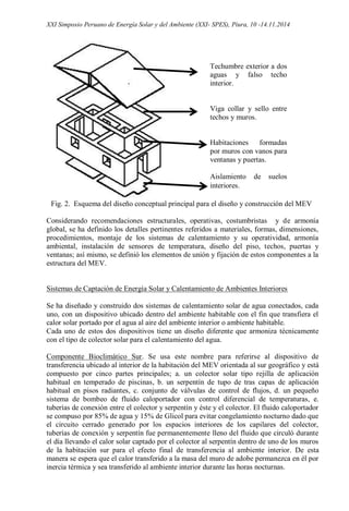 XXI Simposio Peruano de Energía Solar y del Ambiente (XXI- SPES), Piura, 10 -14.11.2014
Fig. 2. Esquema del diseño conceptual principal para el diseño y construcción del MEV
Considerando recomendaciones estructurales, operativas, costumbristas y de armonía
global, se ha definido los detalles pertinentes referidos a materiales, formas, dimensiones,
procedimientos, montaje de los sistemas de calentamiento y su operatividad, armonía
ambiental, instalación de sensores de temperatura, diseño del piso, techos, puertas y
ventanas; así mismo, se definió los elementos de unión y fijación de estos componentes a la
estructura del MEV.
Sistemas de Captación de Energía Solar y Calentamiento de Ambientes Interiores
Se ha diseñado y construido dos sistemas de calentamiento solar de agua conectados, cada
uno, con un dispositivo ubicado dentro del ambiente habitable con el fin que transfiera el
calor solar portado por el agua al aire del ambiente interior o ambiente habitable.
Cada uno de estos dos dispositivos tiene un diseño diferente que armoniza técnicamente
con el tipo de colector solar para el calentamiento del agua.
Componente Bioclimático Sur. Se usa este nombre para referirse al dispositivo de
transferencia ubicado al interior de la habitación del MEV orientada al sur geográfico y está
compuesto por cinco partes principales; a. un colector solar tipo rejilla de aplicación
habitual en temperado de piscinas, b. un serpentín de tupo de tras capas de aplicación
habitual en pisos radiantes, c. conjunto de válvulas de control de flujos, d. un pequeño
sistema de bombeo de fluido caloportador con control diferencial de temperaturas, e.
tuberías de conexión entre el colector y serpentín y éste y el colector. El fluido caloportador
se compuso por 85% de agua y 15% de Glicol para evitar congelamiento nocturno dado que
el circuito cerrado generado por los espacios interiores de los capilares del colector,
tuberías de conexión y serpentín fue permanentemente lleno del fluido que circuló durante
el día llevando el calor solar captado por el colector al serpentín dentro de uno de los muros
de la habitación sur para el efecto final de transferencia al ambiente interior. De esta
manera se espera que el calor transferido a la masa del muro de adobe permanezca en él por
inercia térmica y sea transferido al ambiente interior durante las horas nocturnas.
Techumbre exterior a dos
aguas y falso techo
interior.
Viga collar y sello entre
techos y muros.
Habitaciones formadas
por muros con vanos para
ventanas y puertas.
Aislamiento de suelos
interiores.
 