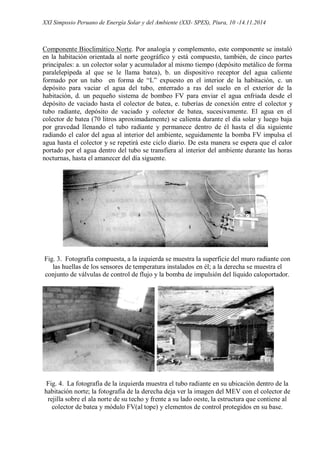 XXI Simposio Peruano de Energía Solar y del Ambiente (XXI- SPES), Piura, 10 -14.11.2014
Componente Bioclimático Norte. Por analogía y complemento, este componente se instaló
en la habitación orientada al norte geográfico y está compuesto, también, de cinco partes
principales: a. un colector solar y acumulador al mismo tiempo (depósito metálico de forma
paralelepípeda al que se le llama batea), b. un dispositivo receptor del agua caliente
formado por un tubo en forma de “L” expuesto en el interior de la habitación, c. un
depósito para vaciar el agua del tubo, enterrado a ras del suelo en el exterior de la
habitación, d. un pequeño sistema de bombeo FV para enviar el agua enfriada desde el
depósito de vaciado hasta el colector de batea, e. tuberías de conexión entre el colector y
tubo radiante, depósito de vaciado y colector de batea, sucesivamente. El agua en el
colector de batea (70 litros aproximadamente) se calienta durante el día solar y luego baja
por gravedad llenando el tubo radiante y permanece dentro de él hasta el día siguiente
radiando el calor del agua al interior del ambiente, seguidamente la bomba FV impulsa el
agua hasta el colector y se repetirá este ciclo diario. De esta manera se espera que el calor
portado por el agua dentro del tubo se transfiera al interior del ambiente durante las horas
nocturnas, hasta el amanecer del día siguente.
Fig. 3. Fotografía compuesta, a la izquierda se muestra la superficie del muro radiante con
las huellas de los sensores de temperatura instalados en él; a la derecha se muestra el
conjunto de válvulas de control de flujo y la bomba de impulsión del líquido caloportador.
Fig. 4. La fotografía de la izquierda muestra el tubo radiante en su ubicación dentro de la
habitación norte; la fotografía de la derecha deja ver la imagen del MEV con el colector de
rejilla sobre el ala norte de su techo y frente a su lado oeste, la estructura que contiene al
colector de batea y módulo FV(al tope) y elementos de control protegidos en su base.
 